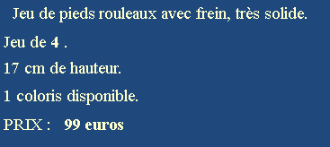 Zone de Texte:   Jeu de pieds rouleaux avec frein, trs solide.Jeu de 4 .17 cm de hauteur.1 coloris disponible.PRIX :   99 euros