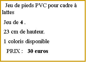 Zone de Texte:   Jeu de pieds PVC pour cadre  lattes Jeu de 4 . 23 cm de hauteur. 1 coloris disponible   PRIX :   30 euros