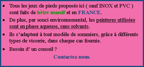 Zone de Texte: Tous les jeux de pieds proposs ici ( sauf INOX et PVC ) sont faits de htre massif et en FRANCE.De plus, par souci environnemental, les peintures utilises sont en phase aqueuse, sans solvants.Ils sadaptent  tout modle de sommiers, grce  diffrents types de visserie, dans chaque cas fournie.Besoin d un conseil ? Contactez-nous.