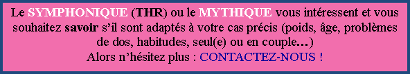 Zone de Texte: Le SYMPHONIQUE (THR) ou le MYTHIQUE vous intressent et vous souhaitez savoir sil sont adapts  votre cas prcis (poids, ge, problmes de dos, habitudes, seul(e) ou en couple)Alors nhsitez plus : CONTACTEZ-NOUS !