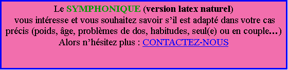 Zone de Texte: Le SYMPHONIQUE (version latex naturel) vous intresse et vous souhaitez savoir sil est adapt dans votre cas prcis (poids, ge, problmes de dos, habitudes, seul(e) ou en couple)Alors nhsitez plus : CONTACTEZ-NOUS
