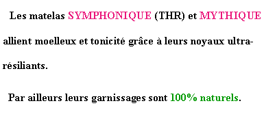 Zone de Texte:   Les matelas SYMPHONIQUE (THR) et MYTHIQUE allient moelleux et tonicit grce  leurs noyaux ultra-rsiliants.  Par ailleurs leurs garnissages sont 100% naturels.