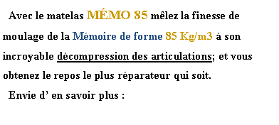 Zone de Texte:   Avec le matelas MMO 85 mlez la finesse de moulage de la Mmoire de forme 85 Kg/m3  son incroyable dcompression des articulations; et vous obtenez le repos le plus rparateur qui soit.  Envie d en savoir plus :