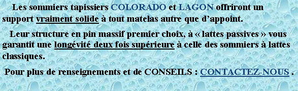 Zone de Texte:      Les sommiers tapissiers COLORADO et LAGON offriront un support vraiment solide  tout matelas autre que dappoint.   Leur structure en pin massif premier choix,   lattes passives  vous garantit une longvit deux fois suprieure  celle des sommiers  lattes classiques. Pour plus de renseignements et de CONSEILS : CONTACTEZ-NOUS .